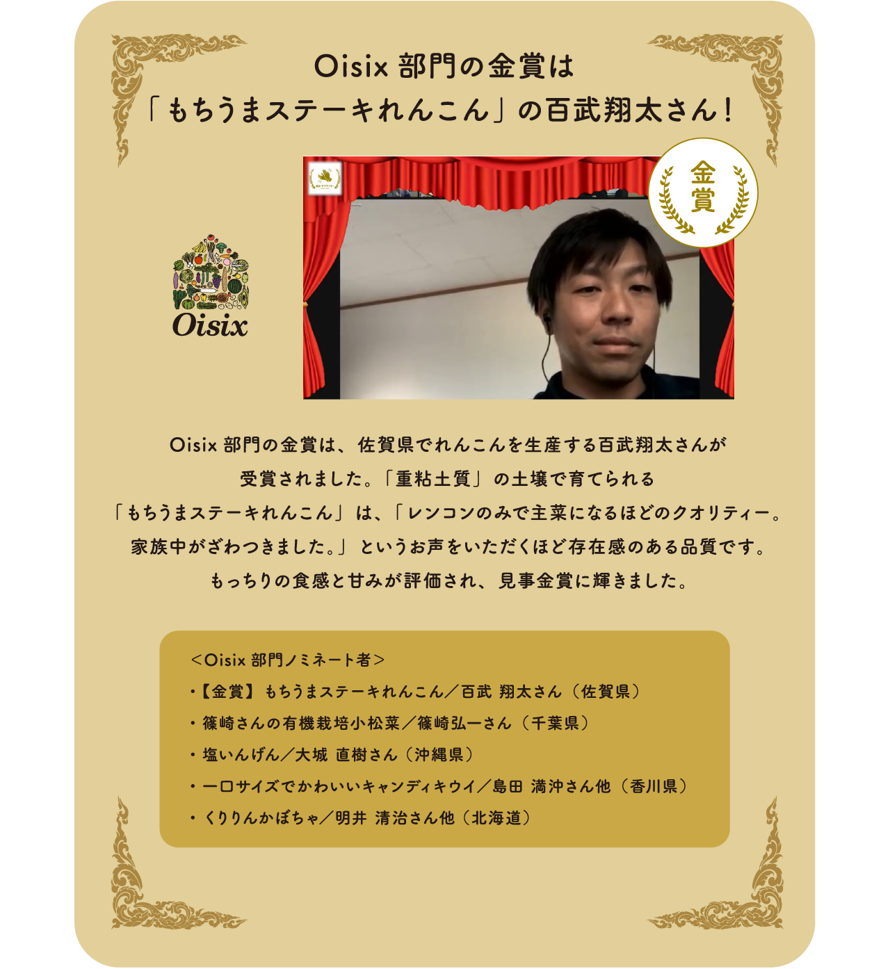 Oisix部門の金賞は 「もちうまステーキ  れんこん」の百武翔太さん！Oisix部門の金賞は、佐賀県でれんこんを生産する百武翔太さんが受賞されました。Oisix部門の金賞は、佐賀県でれんこんを生産する百武翔太さんが受賞されました。「重粘土質」の土壌で育てられる「もちうまステーキれんこん」は、「レンコンのみで主菜になるほどのクオリティー。家族中がざわつきました。」というお声をいただくほど存在感のある品質です。もっちりの食感と甘みが評価され、見事金賞に輝きました。＜Oisix部門ノミネート者＞・【金賞】もちうまステーキれんこん／百武 翔太さん（佐賀県）・篠崎さんの有機栽培小松菜　／篠崎弘一さん（千葉県）・塩いんげん／大城 直樹さん （沖縄県）・一口サイズでかわいいキャンディキウイ　／島田 満沖さん他（香川県）・くりりんかぼちゃ　／明井 清治さん他 （北海道）