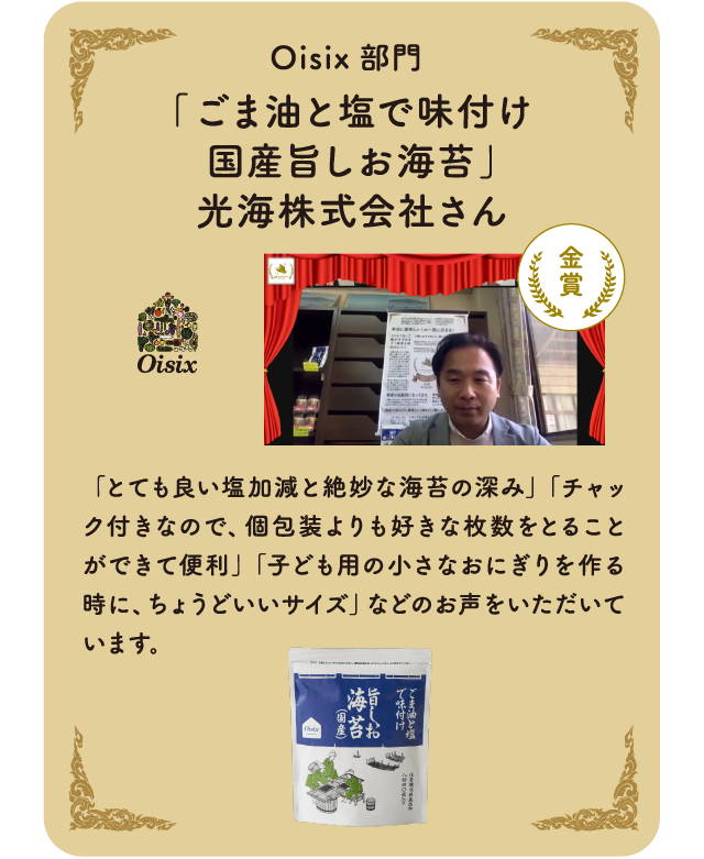   Oisix部門　「ごま油と塩で味付け国産旨しお海苔」光海株式会社さん「とても良い塩加減と絶妙な海苔の深み」「チャック付きなので、個包装よりも好きな枚数をとることができて便利」「子ども用の小さなおにぎりを作る時に、ちょうどいいサイズ」などのお声をいただいています。
