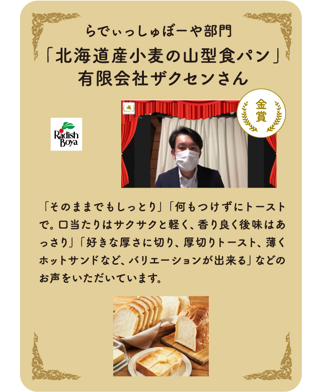  らでぃっしゅぼーや部門　「北海道産小麦の山型食パン」有限会社ザクセンさん「そのままでもしっとり」「何もつけずにトーストで。口当たりはサクサクと軽く、香り良く後味はあっさり」「好きな厚さに切り、厚切りトースト、薄くホットサンドなど、バリエーションが出来る」などのお声をいただいています。